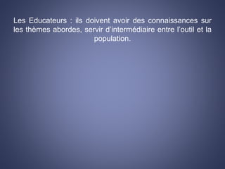 Les Educateurs : ils doivent avoir des connaissances sur
les thèmes abordes, servir d’intermédiaire entre l’outil et la
population.
 