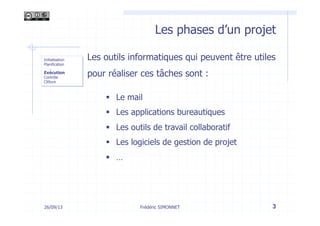 Les phases d’un projet
Frédéric SIMONNET 326/09/13
Initialisation
Planification
-  …
Exécution
Contrôle
Clôture
Les outils informatiques qui peuvent être utiles
pour réaliser ces tâches sont :
§  Le mail
§  Les applications bureautiques
§  Les outils de travail collaboratif
§  Les logiciels de gestion de projet
§  …
 