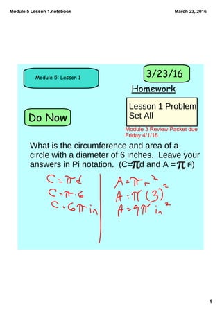 Module 5 Lesson 1.notebook
1
March 23, 2016
Do Now
Module 5: Lesson 1
Homework
3/23/16
Lesson 1 Problem
Set All
Module 3 Review Packet due 
Friday 4/1/16
What is the circumference and area of a
circle with a diameter of 6 inches. Leave your
answers in Pi notation. (C= d and A = r2)
 