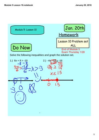 Module 5 Lesson 10.notebook
1
January 20, 2016
Do Now
Module 5: Lesson 10
Homework
Jan. 20th
Lesson 10 Problem set
ALL
Solve the following inequalities and graph the solution set.
1.) 6x + 8 > -10 2.) -4x - 10 > -16
End of Module 5 
Exam Thursday 1/28
 