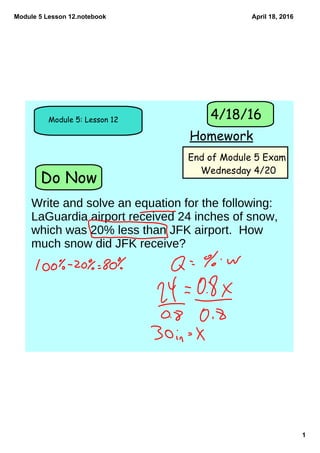 Module 5 Lesson 12.notebook
1
April 18, 2016
Do Now
Module 5: Lesson 12
Homework
4/18/16
End of Module 5 Exam
Wednesday 4/20
Write and solve an equation for the following:
LaGuardia airport received 24 inches of snow,
which was 20% less than JFK airport. How
much snow did JFK receive?
 