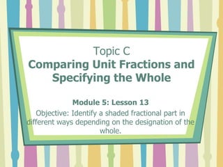 Topic C
Comparing Unit Fractions and
Specifying the Whole
Module 5: Lesson 13
Objective: Identify a shaded fractional part in
different ways depending on the designation of the
whole.
 