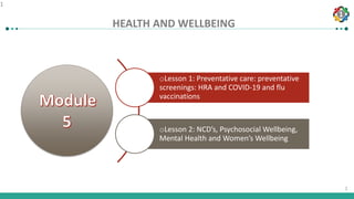 1
1
HEALTH AND WELLBEING
1
oLesson 1: Preventative care: preventative
screenings: HRA and COVID-19 and flu
vaccinations
oLesson 2: NCD’s, Psychosocial Wellbeing,
Mental Health and Women’s Wellbeing
 