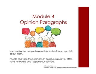 Module 4 
Opinion Paragraphs 
In everyday life, people have opinions about issues and talk 
about them. 
People also write their opinions. In college classes you often 
have to express and support your opinions. 
Information taken from: 
Hogue, A. (2008). First Steps in Academic Writing. Longman. 
 