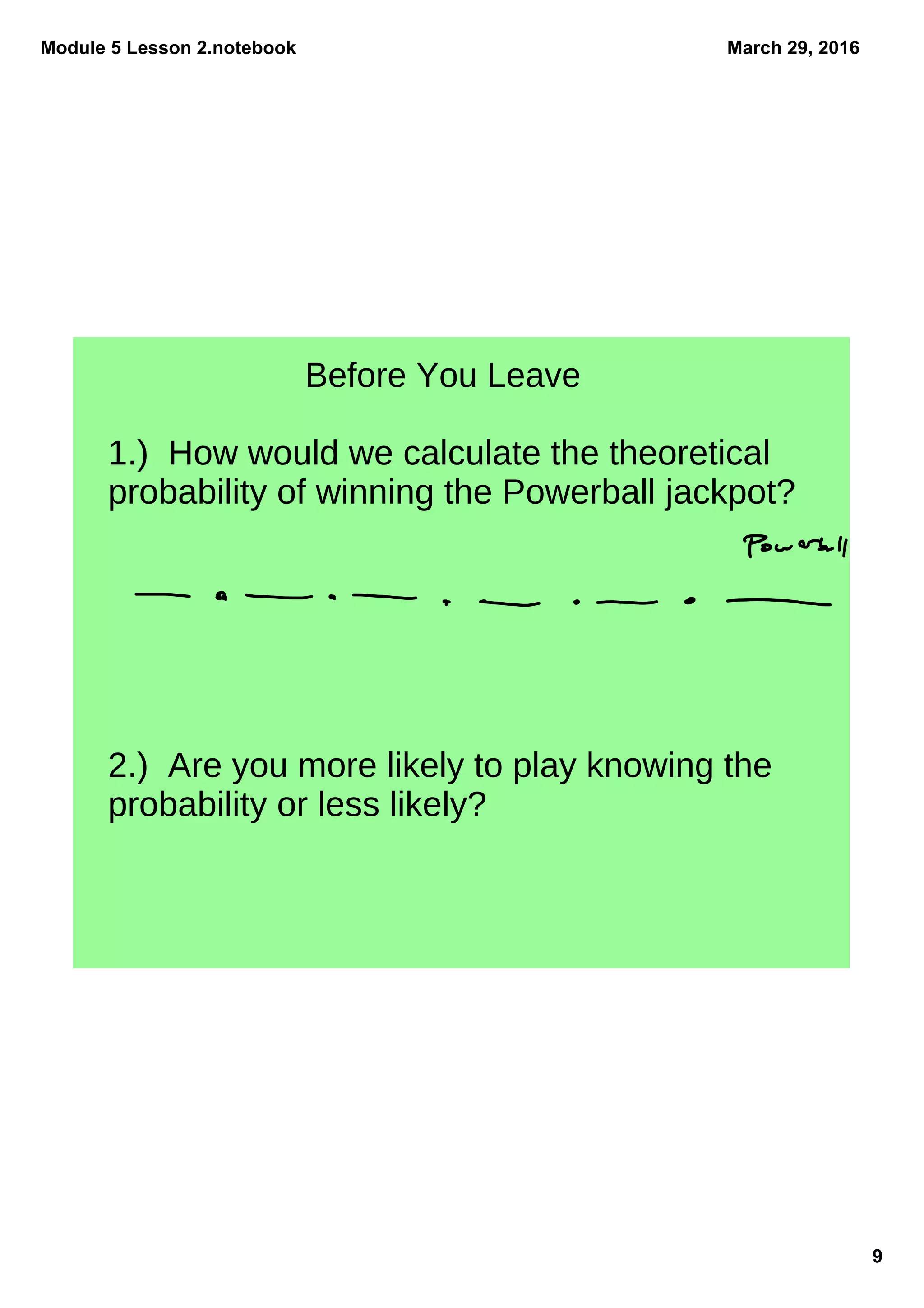 Module 5 Lesson 2.notebook
9
March 29, 2016
Before You Leave
1.) How would we calculate the theoretical
probability of winning the Powerball jackpot?
2.) Are you more likely to play knowing the
probability or less likely?