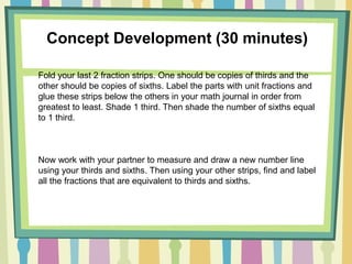 Concept Development (30 minutes)
Fold your last 2 fraction strips. One should be copies of thirds and the
other should be copies of sixths. Label the parts with unit fractions and
glue these strips below the others in your math journal in order from
greatest to least. Shade 1 third. Then shade the number of sixths equal
to 1 third.
Now work with your partner to measure and draw a new number line
using your thirds and sixths. Then using your other strips, find and label
all the fractions that are equivalent to thirds and sixths.
 