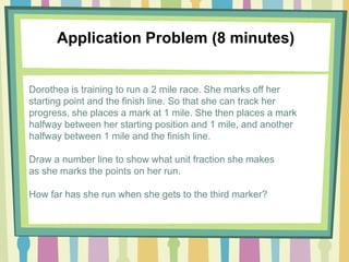 Application Problem (8 minutes)
Dorothea is training to run a 2 mile race. She marks off her
starting point and the finish line. So that she can track her
progress, she places a mark at 1 mile. She then places a mark
halfway between her starting position and 1 mile, and another
halfway between 1 mile and the finish line.
Draw a number line to show what unit fraction she makes
as she marks the points on her run.
How far has she run when she gets to the third marker?
 