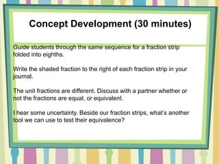 Concept Development (30 minutes)
Guide students through the same sequence for a fraction strip
folded into eighths.
Write the shaded fraction to the right of each fraction strip in your
journal.
The unit fractions are different. Discuss with a partner whether or
not the fractions are equal, or equivalent.
I hear some uncertainty. Beside our fraction strips, what’s another
tool we can use to test their equivalence?
 