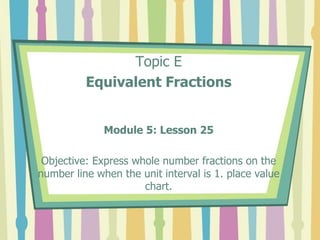 Topic E
Equivalent Fractions
Module 5: Lesson 25
Objective: Express whole number fractions on the
number line when the unit interval is 1. place value
chart.
 