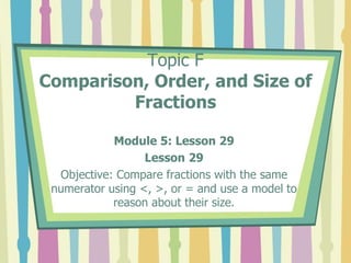 Topic F
Comparison, Order, and Size of
Fractions
Module 5: Lesson 29
Lesson 29
Objective: Compare fractions with the same
numerator using <, >, or = and use a model to
reason about their size.
 