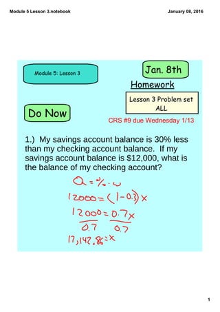 Module 5 Lesson 3.notebook
1
January 08, 2016
Do Now
Module 5: Lesson 3
Homework
Jan. 8th
Lesson 3 Problem set
ALL
CRS #9 due Wednesday 1/13
1.) My savings account balance is 30% less
than my checking account balance. If my
savings account balance is $12,000, what is
the balance of my checking account?
 