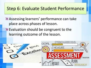 Step 6: Evaluate Student Performance
Assessing learners’ performance can take
place across phases of lesson.
Evaluation should be congruent to the
learning outcome of the lesson.
 