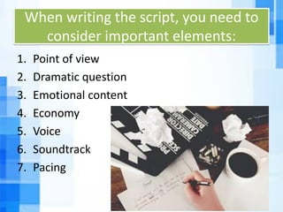 When writing the script, you need to
consider important elements:
1. Point of view
2. Dramatic question
3. Emotional content
4. Economy
5. Voice
6. Soundtrack
7. Pacing
 