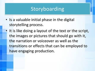 Storyboarding
• Is a valuable initial phase in the digital
storytelling process.
• It is like doing a layout of the text or the script,
the images or pictures that should go with it,
the narration or voiceover as well as the
transitions or effects that can be employed to
have engaging production.
 