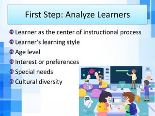 First Step: Analyze Learners
Learner as the center of instructional process
Learner’s learning style
Age level
Interest or preferences
Special needs
Cultural diversity
 