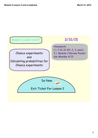 Module 5 Lesson 3 and 4.notebook
1
March 31, 2015
Do Now:
Exit Ticket For Lesson 2
3/31/15Module 5, Lesson 3 and 4
Homework:
1.) P.31-32 #1, 2, 3, and 6
2.) Module 3 Review Packet
due Monday 4/13
Chance experiments
and
Calculating probabilities for
Chance experiments
 