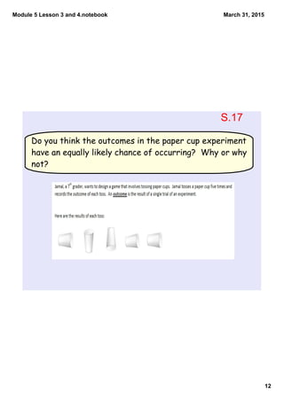 Module 5 Lesson 3 and 4.notebook
12
March 31, 2015
Do you think the outcomes in the paper cup experiment
have an equally likely chance of occurring? Why or why
not?
S.17
 