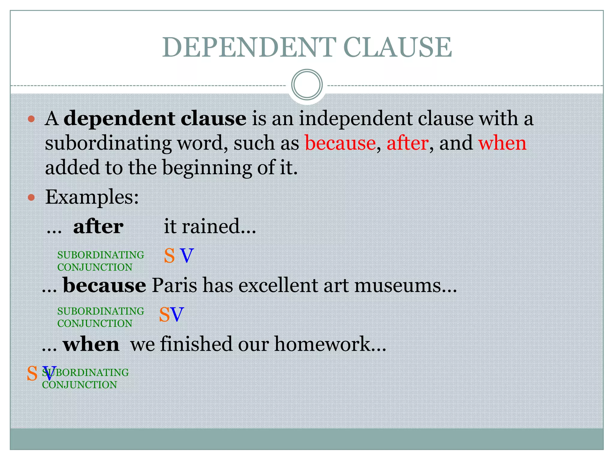 DEPENDENT CLAUSE
 A dependent clause is an independent clause with a
subordinating word, such as because, after, and when
added to the beginning of it.
 Examples:
… after it rained...
S V
… because Paris has excellent art museums…
SV
… when we finished our homework…
S V
SUBORDINATING
CONJUNCTION
SUBORDINATING
CONJUNCTION
SUBORDINATING
CONJUNCTION
 