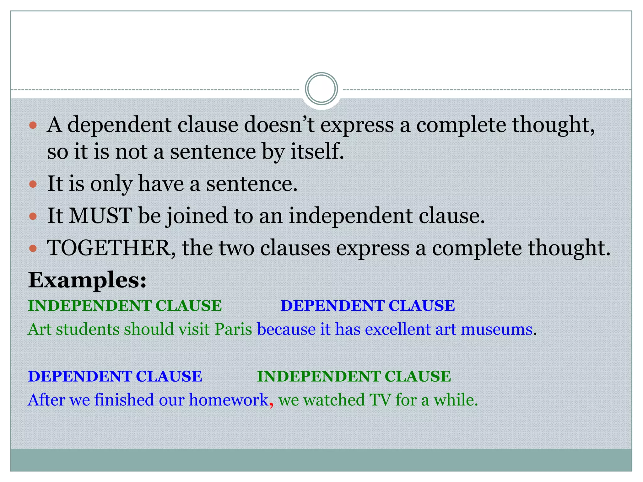  A dependent clause doesn’t express a complete thought,
so it is not a sentence by itself.
 It is only have a sentence.
 It MUST be joined to an independent clause.
 TOGETHER, the two clauses express a complete thought.
Examples:
INDEPENDENT CLAUSE DEPENDENT CLAUSE
Art students should visit Paris because it has excellent art museums.
DEPENDENT CLAUSE INDEPENDENT CLAUSE
After we finished our homework, we watched TV for a while.
 