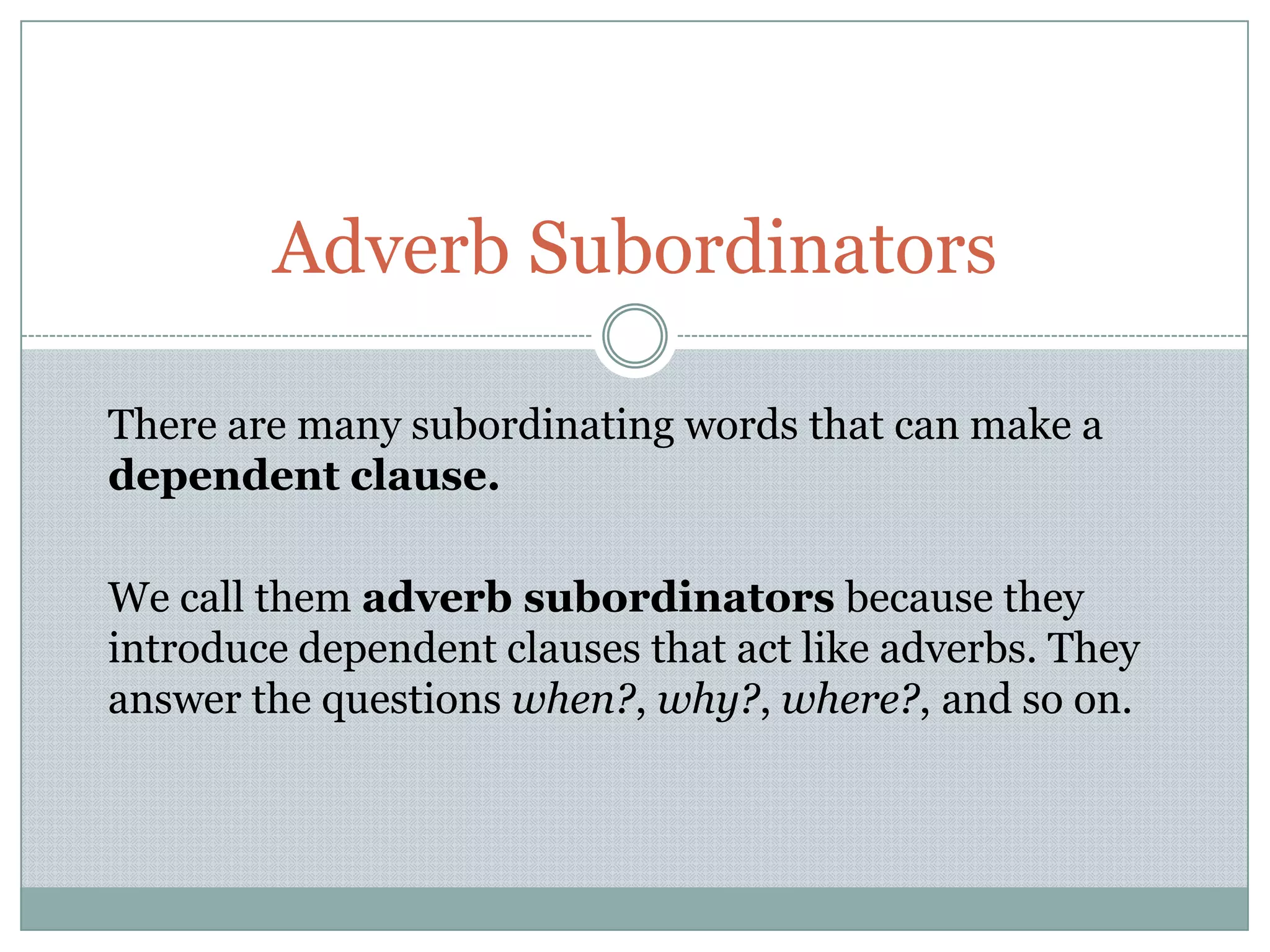 There are many subordinating words that can make a
dependent clause.
We call them adverb subordinators because they
introduce dependent clauses that act like adverbs. They
answer the questions when?, why?, where?, and so on.
Adverb Subordinators
 
