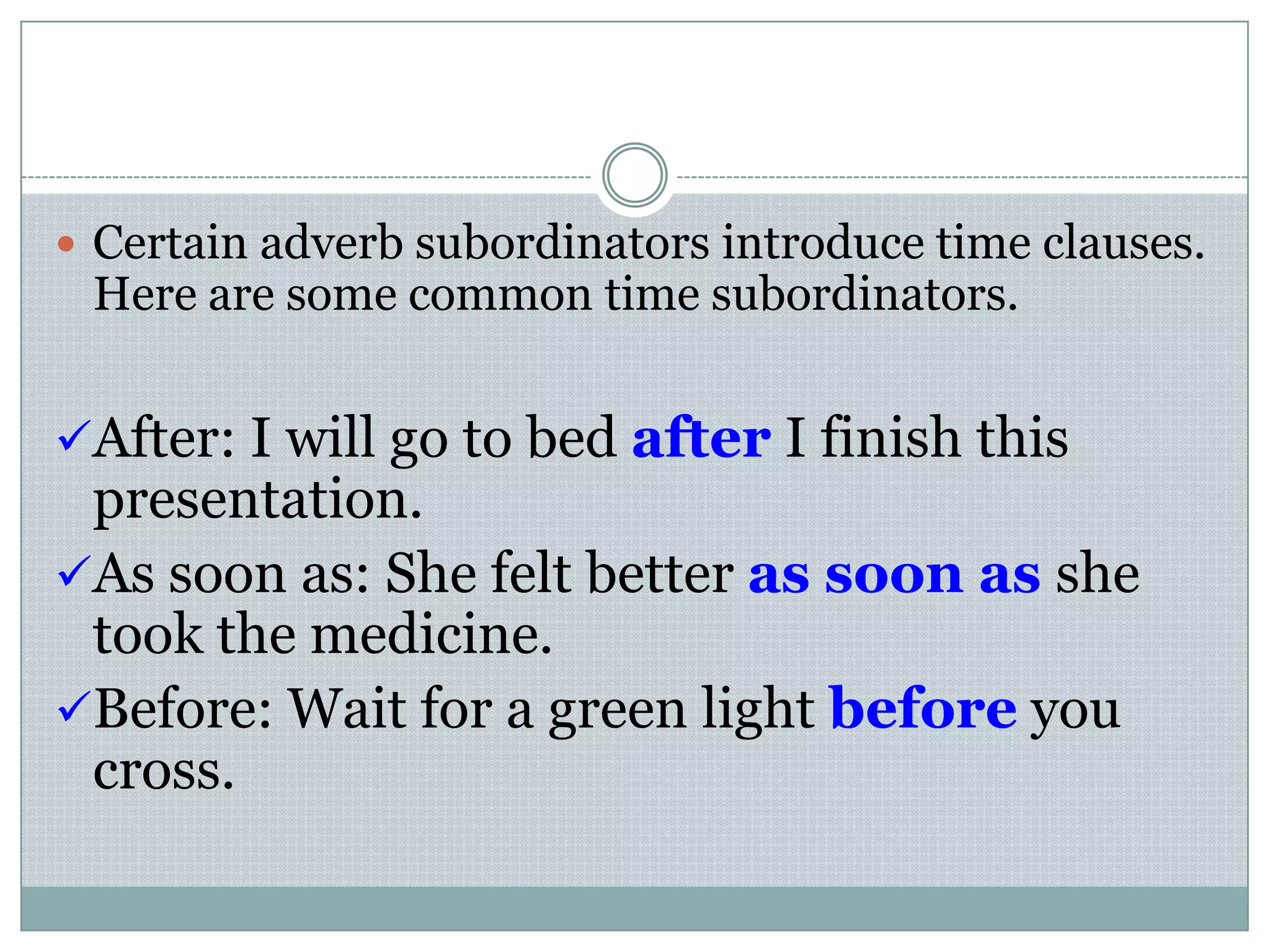  Certain adverb subordinators introduce time clauses.
Here are some common time subordinators.
After: I will go to bed after I finish this
presentation.
As soon as: She felt better as soon as she
took the medicine.
Before: Wait for a green light before you
cross.
 