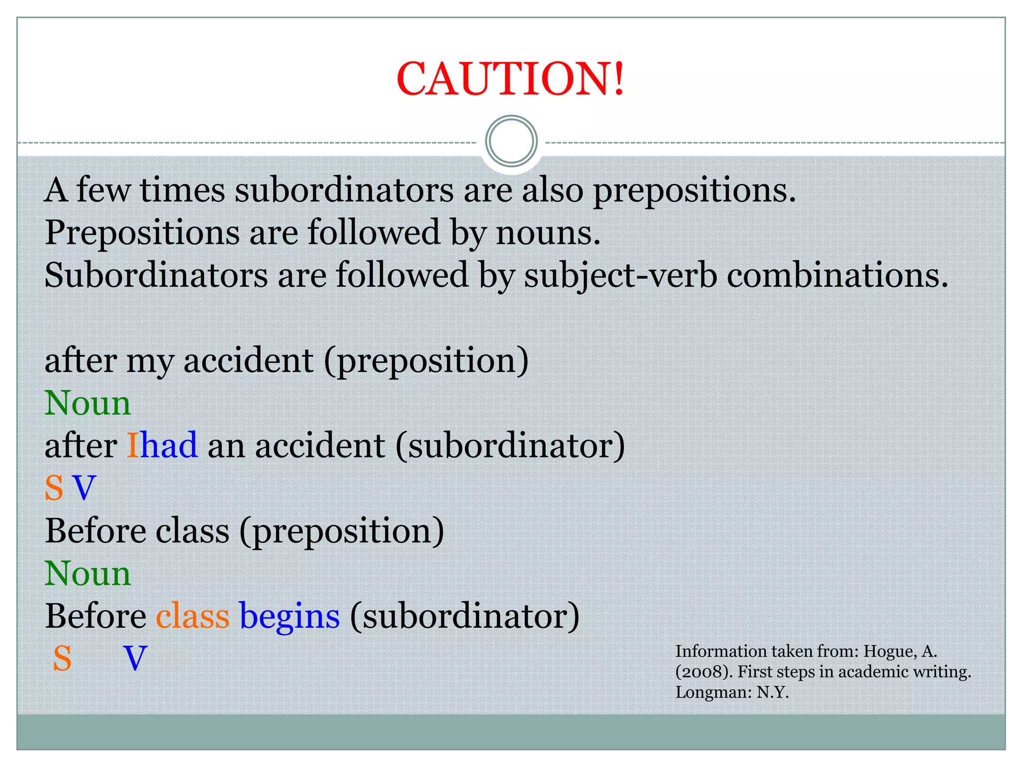 CAUTION!
A few times subordinators are also prepositions.
Prepositions are followed by nouns.
Subordinators are followed by subject-verb combinations.
after my accident (preposition)
Noun
after Ihad an accident (subordinator)
S V
Before class (preposition)
Noun
Before class begins (subordinator)
S V Information taken from: Hogue, A.
(2008). First steps in academic writing.
Longman: N.Y.
 