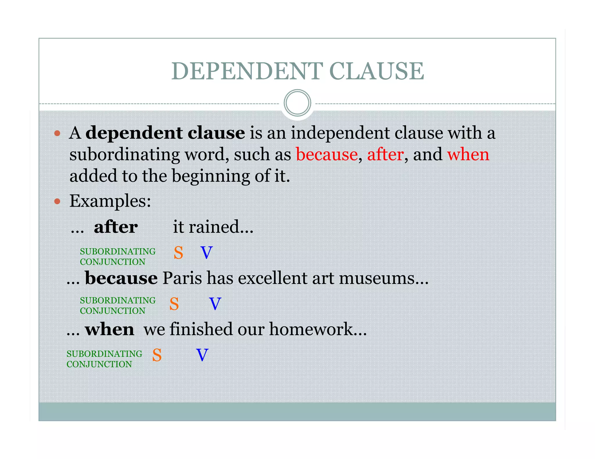 DEPENDENT CLAUSE
  A dependent clause is an independent clause with a
subordinating word, such as because, after, and when
added to the beginning of it.
  Examples:
… after it rained...
S V
… because Paris has excellent art museums…
S V
… when we finished our homework…
S V
SUBORDINATING
CONJUNCTION
SUBORDINATING
CONJUNCTION
SUBORDINATING
CONJUNCTION
 