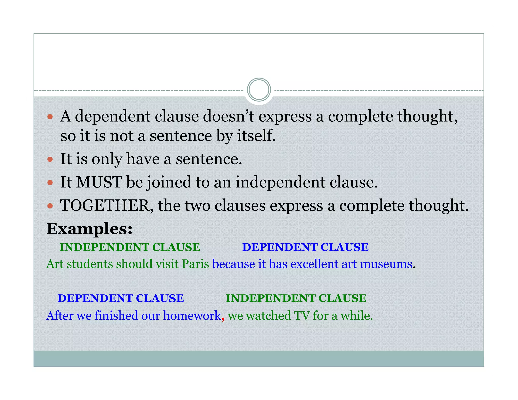  A dependent clause doesn’t express a complete thought,
so it is not a sentence by itself.
  It is only have a sentence.
  It MUST be joined to an independent clause.
  TOGETHER, the two clauses express a complete thought.
Examples:
INDEPENDENT CLAUSE DEPENDENT CLAUSE
Art students should visit Paris because it has excellent art museums.
DEPENDENT CLAUSE INDEPENDENT CLAUSE
After we finished our homework, we watched TV for a while.
 
