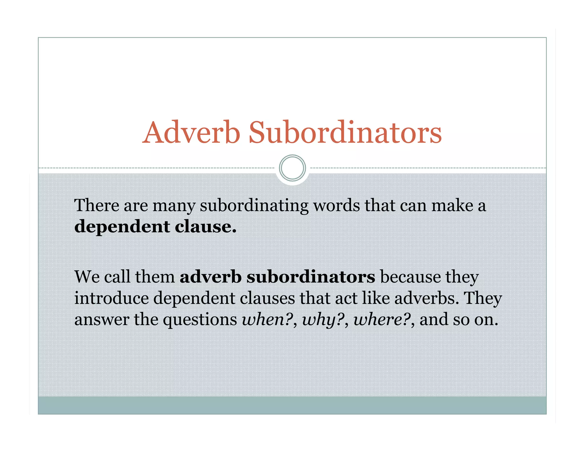 There are many subordinating words that can make a
dependent clause.
We call them adverb subordinators because they
introduce dependent clauses that act like adverbs. They
answer the questions when?, why?, where?, and so on.
Adverb Subordinators
 