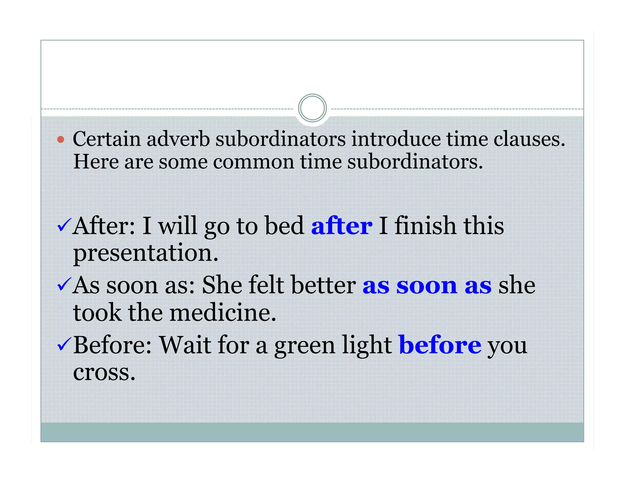   Certain adverb subordinators introduce time clauses.
Here are some common time subordinators.
 After: I will go to bed after I finish this
presentation.
 As soon as: She felt better as soon as she
took the medicine.
 Before: Wait for a green light before you
cross.
 