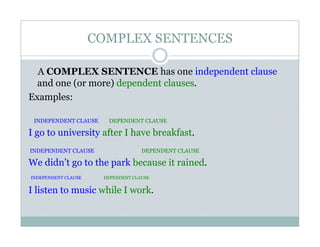 COMPLEX SENTENCES
A COMPLEX SENTENCE has one independent clause
and one (or more) dependent clauses.
Examples:
INDEPENDENT CLAUSE DEPENDENT CLAUSE
I go to university after I have breakfast.
INDEPENDENT CLAUSE DEPENDENT CLAUSE
We didn’t go to the park because it rained.
INDEPENDENT CLAUSE DEPENDENT CLAUSE
I listen to music while I work.
 