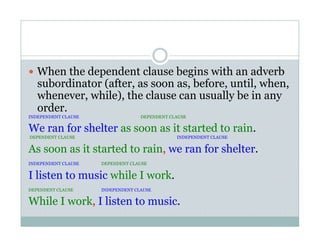   When the dependent clause begins with an adverb
subordinator (after, as soon as, before, until, when,
whenever, while), the clause can usually be in any
order.
INDEPENDENT CLAUSE DEPENDENT CLAUSE
We ran for shelter as soon as it started to rain.
DEPENDENT CLAUSE INDEPENDENT CLAUSE
As soon as it started to rain, we ran for shelter.
INDEPENDENT CLAUSE DEPENDENT CLAUSE
I listen to music while I work.
DEPENDENT CLAUSE INDEPENDENT CLAUSE
While I work, I listen to music.
 