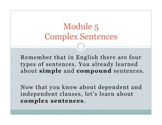 Remember that in English there are four
types of sentences. You already learned
about simple and compound sentences.
Now that you know about dependent and
independent clauses, let’s learn about
complex sentences.
Module 5
Complex Sentences
 