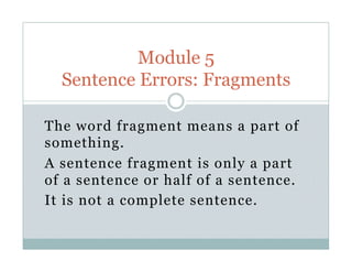 The word fragment means a part of
something.
A sentence fragment is only a part
of a sentence or half of a sentence.
It is not a complete sentence.
Module 5
Sentence Errors: Fragments
 