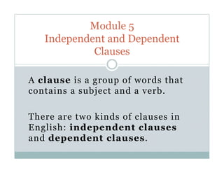 A clause is a group of words that
contains a subject and a verb.
There are two kinds of clauses in
English: independent clauses
and dependent clauses.
Module 5
Independent and Dependent
Clauses
 
