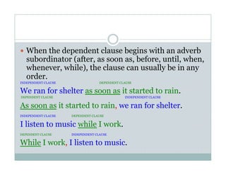   When the dependent clause begins with an adverb
subordinator (after, as soon as, before, until, when,
whenever, while), the clause can usually be in any
order.
INDEPENDENT CLAUSE DEPENDENT CLAUSE
We ran for shelter as soon as it started to rain.
DEPENDENT CLAUSE INDEPENDENT CLAUSE
As soon as it started to rain, we ran for shelter.
INDEPENDENT CLAUSE DEPENDENT CLAUSE
I listen to music while I work.
DEPENDENT CLAUSE INDEPENDENT CLAUSE
While I work, I listen to music.
 