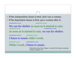   If the independent clause is first, don’t use a comma.
  If the dependent clause is first, put a comma after it.
INDEPENDENT CLAUSE DEPENDENT CLAUSE
We ran for shelter as soon as it started to rain.
DEPENDENT CLAUSE INDEPENDENT CLAUSE
As soon as it started to rain, we ran for shelter.
INDEPENDENT CLAUSE DEPENDENT CLAUSE
I listen to music while I work.
DEPENDENT CLAUSE INDEPENDENT CLAUSE
While I work, I listen to music.
Information taken from: Hogue, A. (2008). First steps in academic
writing. Longman: N.Y.
 