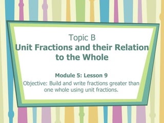 Topic B
Unit Fractions and their Relation
to the Whole
Module 5: Lesson 9
Objective: Build and write fractions greater than
one whole using unit fractions.
 