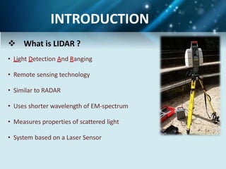  What is LIDAR ?
• Light Detection And Ranging
• Remote sensing technology
• Similar to RADAR
• Uses shorter wavelength of EM-spectrum
• Measures properties of scattered light
• System based on a Laser Sensor
INTRODUCTION
 