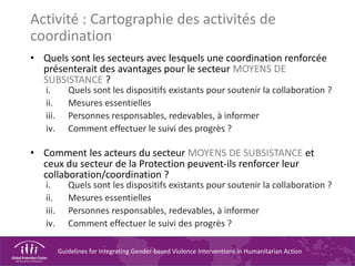 Guidelines for Integrating Gender-based Violence Interventions in Humanitarian Action
Activité : Cartographie des activités de
coordination
• Quels sont les secteurs avec lesquels une coordination renforcée
présenterait des avantages pour le secteur MOYENS DE
SUBSISTANCE ?
i. Quels sont les dispositifs existants pour soutenir la collaboration ?
ii. Mesures essentielles
iii. Personnes responsables, redevables, à informer
iv. Comment effectuer le suivi des progrès ?
• Comment les acteurs du secteur MOYENS DE SUBSISTANCE et
ceux du secteur de la Protection peuvent-ils renforcer leur
collaboration/coordination ?
i. Quels sont les dispositifs existants pour soutenir la collaboration ?
ii. Mesures essentielles
iii. Personnes responsables, redevables, à informer
iv. Comment effectuer le suivi des progrès ?