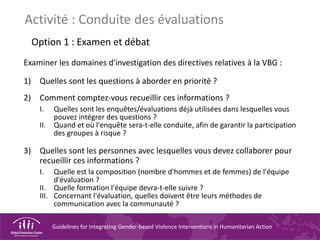 Guidelines for Integrating Gender-based Violence Interventions in Humanitarian Action
Activité : Conduite des évaluations
Option 1 : Examen et débat
Examiner les domaines d'investigation des directives relatives à la VBG :
1) Quelles sont les questions à aborder en priorité ?
2) Comment comptez-vous recueillir ces informations ?
I. Quelles sont les enquêtes/évaluations déjà utilisées dans lesquelles vous
pouvez intégrer des questions ?
II. Quand et où l'enquête sera-t-elle conduite, afin de garantir la participation
des groupes à risque ?
3) Quelles sont les personnes avec lesquelles vous devez collaborer pour
recueillir ces informations ?
I. Quelle est la composition (nombre d'hommes et de femmes) de l'équipe
d'évaluation ?
II. Quelle formation l'équipe devra-t-elle suivre ?
III. Concernant l'évaluation, quelles doivent être leurs méthodes de
communication avec la communauté ?
 