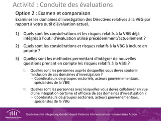 Guidelines for Integrating Gender-based Violence Interventions in Humanitarian Action
Activité : Conduite des évaluations
Option 2 : Examen et comparaison
Examiner les domaines d'investigation des Directives relatives à la VBG par
rapport à votre outil d'évaluation actuel.
1) Quels sont les considérations et les risques relatifs à la VBG déjà
intégrés à l'outil d'évaluation utilisé précédemment/actuellement ?
2) Quels sont les considérations et risques relatifs à la VBG à inclure en
priorité ?
3) Quelles sont les méthodes permettant d'intégrer de nouvelles
questions prenant en compte les risques relatifs à la VBG ?
I. Quelles sont les personnes auprès desquelles vous devez soutenir
l'inclusion de ces domaines d'investigation ?
- Coordinateurs de groupes sectoriels, acteurs gouvernementaux,
spécialistes de la VBG
II. Quelles sont les personnes avec lesquelles vous devez collaborer en vue
d'une intégration certaine et efficace de ces domaines d'investigation ?
- Coordinateurs de groupes sectoriels, acteurs gouvernementaux,
spécialistes de la VBG
 