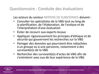 Guidelines for Integrating Gender-based Violence Interventions in Humanitarian Action
Questionnaire : Conduite des évaluations
Les acteurs du secteur MOYENS DE SUBSISTANCE doivent :
• Consulter les spécialistes de la VBG tout au long de
la planification, de l'élaboration, de l'analyse et de
l'interprétation d'une évaluation
• Éviter de recourir aux experts locaux
• Appliquer rigoureusement les principes d'éthique et de
sécurité qui gouvernent les recherches sur la VBG
• Partager des données qui pourraient être rattachées
à un groupe ou à une personne, notamment à des
survivant(e)s de la VBG
• Rechercher des survivant(e)s d'actes de VBG afin de
s'entretenir avec eux de leur expérience de la VBG
 