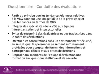 Guidelines for Integrating Gender-based Violence Interventions in Humanitarian Action
Questionnaire : Conduite des évaluations
• Partir du principe que les tendances/données relatives
à la VBG donnent une image fidèle de la prévalence et
des tendances en termes de VBG
• Intégrer des spécialistes de la VBG aux équipes
interorganisations et intersectorielles
• Éviter de recourir à des évaluatrices et des traductrices dans
le cadre des évaluations
• Effectuer les consultations dans un environnement sécurisé,
au sein duquel les personnes se sentent suffisamment
protégées pour accepter de fournir des informations et
participer aux débats et aux prises de décisions
• Proposer aux membres de l'équipe d'évaluation une
formation aux questions d'éthique et de sécurité
 