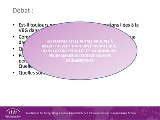 Guidelines for Integrating Gender-based Violence Interventions in Humanitarian Action
Débat :
• Est-il toujours possible d'intégrer les questions liées à la
VBG dans les évaluations initiales ?
• Comment s'assurer de l'inclusion des groupes à risque
dans les évaluations ?
• Quelles sont les personnes devant être impliquées ?
• Pourquoi ces responsabilités incombent-elles au
personnel du secteur MOYENS DE SUBSISTANCE ?
Quelles sont les limites de ces responsabilités ?
• Quelles sont les personnes à convaincre ?
LES FEMMES ET LES AUTRES GROUPES À
RISQUE DOIVENT TOUJOURS ÊTRE IMPLIQUÉS
DANS LA CONCEPTION ET L'ÉVALUATION DES
PROGRAMMES DU SECTEUR MOYENS
DE SUBSISTANCE
 