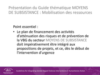 Guidelines for Integrating Gender-based Violence Interventions in Humanitarian Action
Point essentiel :
• Le plan de financement des activités
d'atténuation des risques et de prévention de
la VBG du secteur MOYENS DE SUBSISTANCE
doit impérativement être intégré aux
propositions de projets, et ce, dès le début de
l'intervention d'urgence
Présentation du Guide thématique MOYENS
DE SUBSISTANCE : Mobilisation des ressources
 
