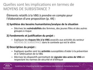 Guidelines for Integrating Gender-based Violence Interventions in Humanitarian Action
Quelles sont les implications en termes de
MOYENS DE SUBSISTANCE ?
Éléments relatifs à la VBG à prendre en compte pour
l'élaboration d'une proposition (p. 44) :
1) Synthèse des besoins humanitaires/analyse de la situation
– Décrivez les vulnérabilités des femmes, des jeunes filles et des autres
groupes à risque
2) Fondements et justification du projet :
– Expliquez les risques liés à la VBG associés aux activités du secteur
MOYENS DE SUBSISTANCE dans le contexte qui est le vôtre
3) Description du projet :
– Expliquez quelles sont les activités susceptibles d'aider à la prévention
et à l'atténuation de la VBG
– Décrivez les dispositifs permettant de signaler des actes de VBG en
respectant les normes de sécurité et d'éthique
 