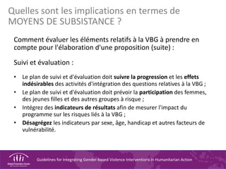 Guidelines for Integrating Gender-based Violence Interventions in Humanitarian Action
Comment évaluer les éléments relatifs à la VBG à prendre en
compte pour l'élaboration d'une proposition (suite) :
Suivi et évaluation :
• Le plan de suivi et d'évaluation doit suivre la progression et les effets
indésirables des activités d'intégration des questions relatives à la VBG ;
• Le plan de suivi et d'évaluation doit prévoir la participation des femmes,
des jeunes filles et des autres groupes à risque ;
• Intégrez des indicateurs de résultats afin de mesurer l'impact du
programme sur les risques liés à la VBG ;
• Désagrégez les indicateurs par sexe, âge, handicap et autres facteurs de
vulnérabilité.
Quelles sont les implications en termes de
MOYENS DE SUBSISTANCE ?
 
