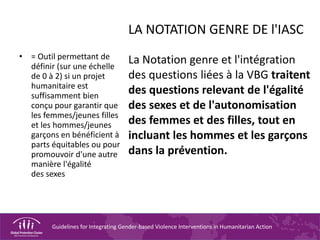 Guidelines for Integrating Gender-based Violence Interventions in Humanitarian Action
LA NOTATION GENRE DE l'IASC
La Notation genre et l'intégration
des questions liées à la VBG traitent
des questions relevant de l'égalité
des sexes et de l'autonomisation
des femmes et des filles, tout en
incluant les hommes et les garçons
dans la prévention.
• = Outil permettant de
définir (sur une échelle
de 0 à 2) si un projet
humanitaire est
suffisamment bien
conçu pour garantir que
les femmes/jeunes filles
et les hommes/jeunes
garçons en bénéficient à
parts équitables ou pour
promouvoir d'une autre
manière l'égalité
des sexes
 