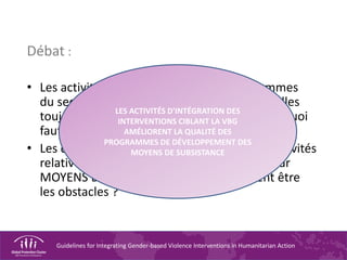 Guidelines for Integrating Gender-based Violence Interventions in Humanitarian Action
Débat :
• Les activités relatives à la VBG des programmes
du secteur MOYENS DE SUBSISTANCE sont-elles
toujours économiquement efficientes ? Pourquoi
faut-il prendre cet aspect en compte ?
• Les donateurs soutiennent-ils toujours les activités
relatives à la VBG des programmes du secteur
MOYENS DE SUBSISTANCE ? Quels peuvent être
les obstacles ?
LES ACTIVITÉS D'INTÉGRATION DES
INTERVENTIONS CIBLANT LA VBG
AMÉLIORENT LA QUALITÉ DES
PROGRAMMES DE DÉVELOPPEMENT DES
MOYENS DE SUBSISTANCE
 
